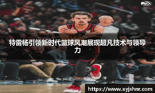 特雷杨引领新时代篮球风潮展现超凡技术与领导力